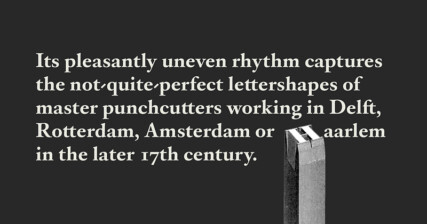 A passage of light cream colour text on dark grey colour background. It reads:‘Its pleasantly uneven rhythm captures the not-quite-perfect lettershapes of master punchcutters working in Delft, Rotterdam, Amsterdam or Haarlem in the later 17th century.’ The letter ‘H’ in ‘Haarlem’ is replaced with a cut out image of a punchcutter tool for the letter ‘H’.